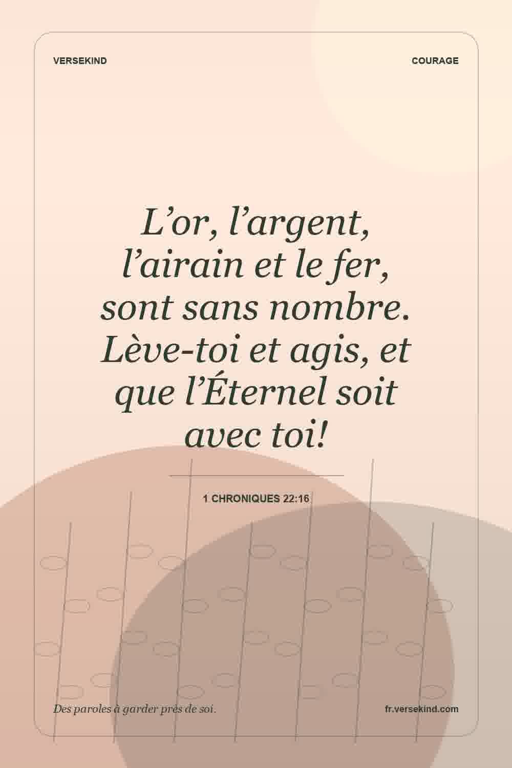 L’or, l’argent, l’airain et le fer, sont sans nombre. Lève-toi et agis, et que l’Éternel soit avec toi! — 1 Chroniques 22:16