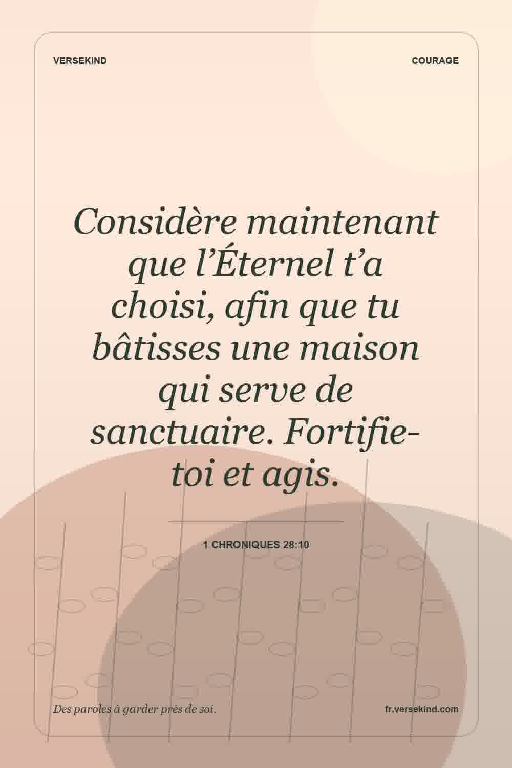 Considère maintenant que l’Éternel t’a choisi, afin que tu bâtisses une maison qui serve de sanctuaire. Fortifie-toi et agis. — 1 Chroniques 28:10