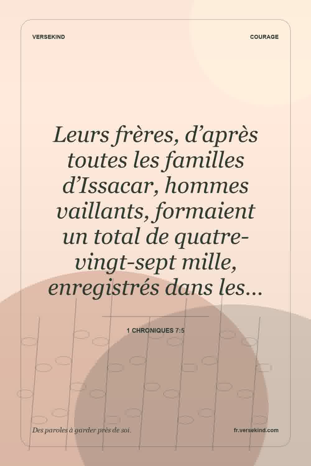 Leurs frères, d’après toutes les familles d’Issacar, hommes vaillants, formaient un total de quatre-vingt-sept mille, enregistrés dans les… — 1 Chroniques 7:5