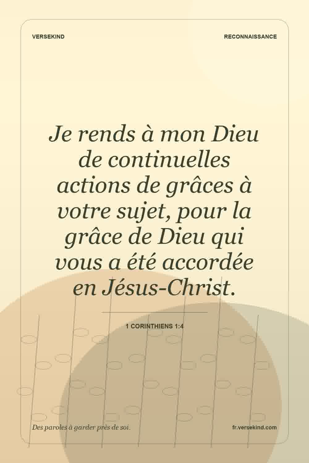 Je rends à mon Dieu de continuelles actions de grâces à votre sujet, pour la grâce de Dieu qui vous a été accordée en Jésus-Christ. — 1 Corinthiens 1:4