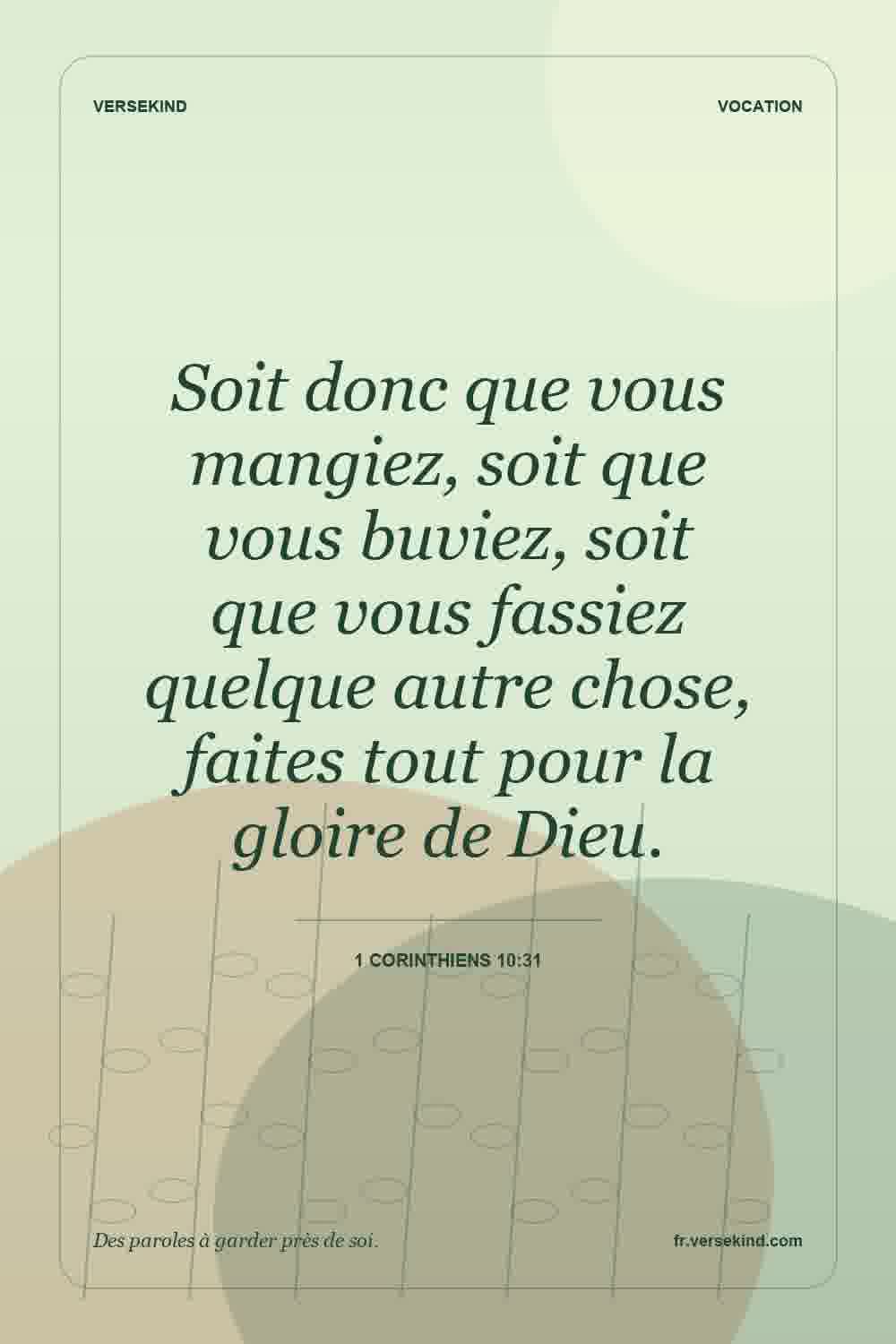 Soit donc que vous mangiez, soit que vous buviez, soit que vous fassiez quelque autre chose, faites tout pour la gloire de Dieu. — 1 Corinthiens 10:31