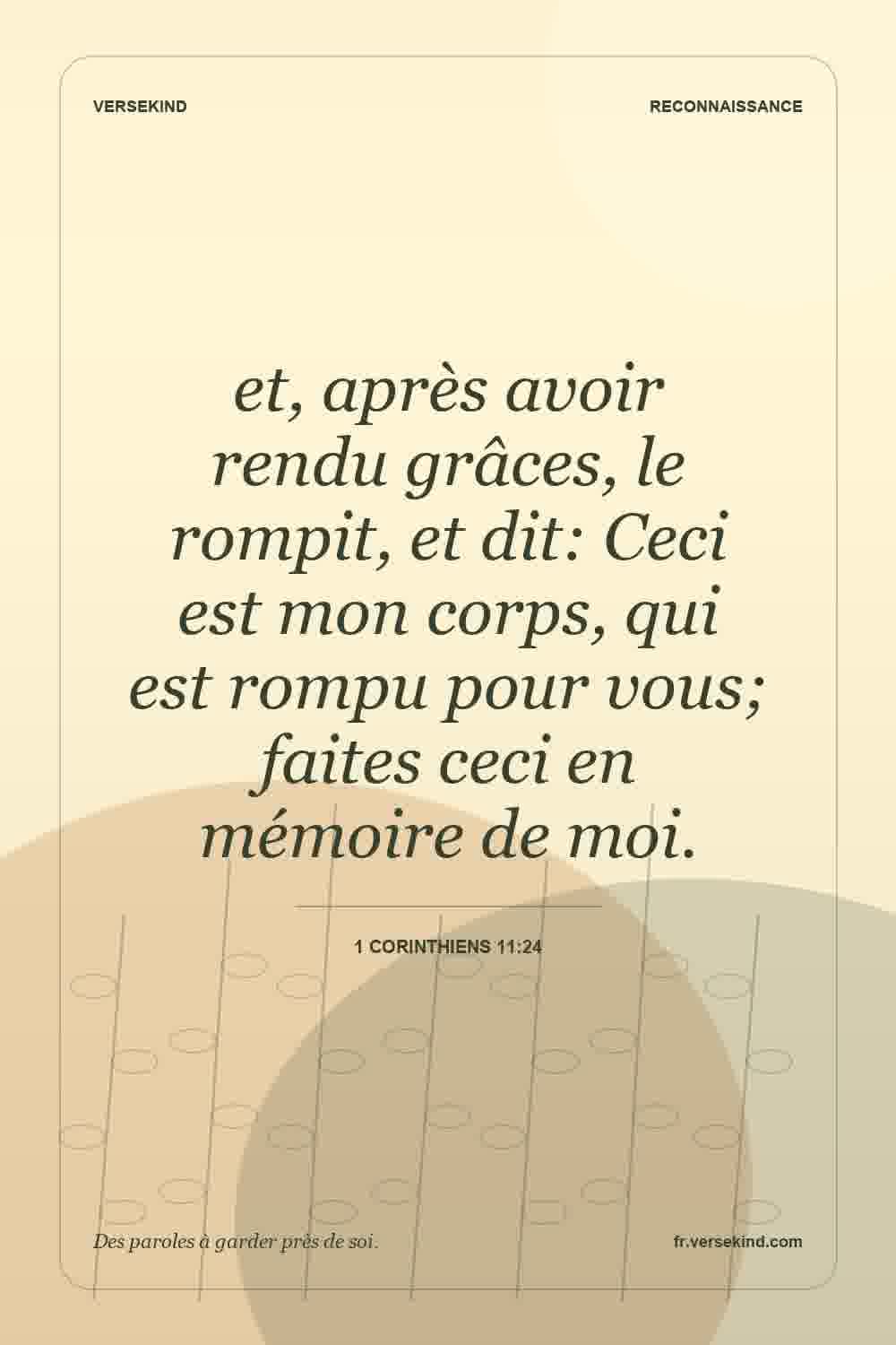 et, après avoir rendu grâces, le rompit, et dit: Ceci est mon corps, qui est rompu pour vous; faites ceci en mémoire de moi. — 1 Corinthiens 11:24