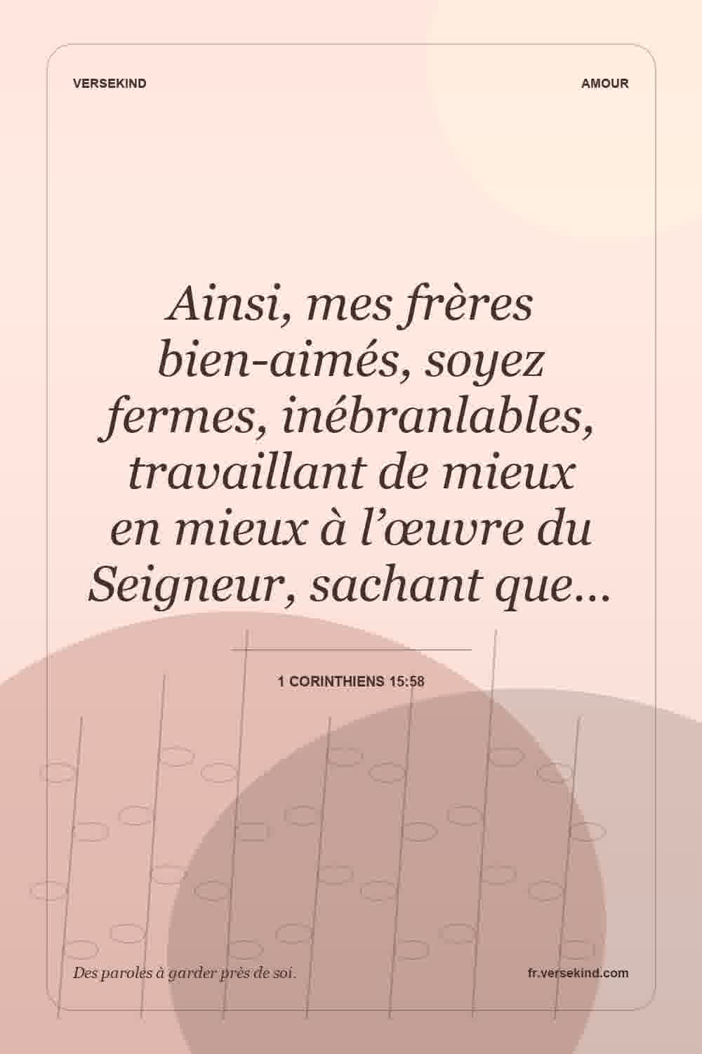 Ainsi, mes frères bien-aimés, soyez fermes, inébranlables, travaillant de mieux en mieux à l’œuvre du Seigneur, sachant que… — 1 Corinthiens 15:58