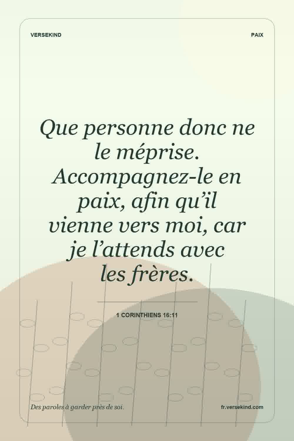 Que personne donc ne le méprise. Accompagnez-le en paix, afin qu’il vienne vers moi, car je l’attends avec les frères. — 1 Corinthiens 16:11