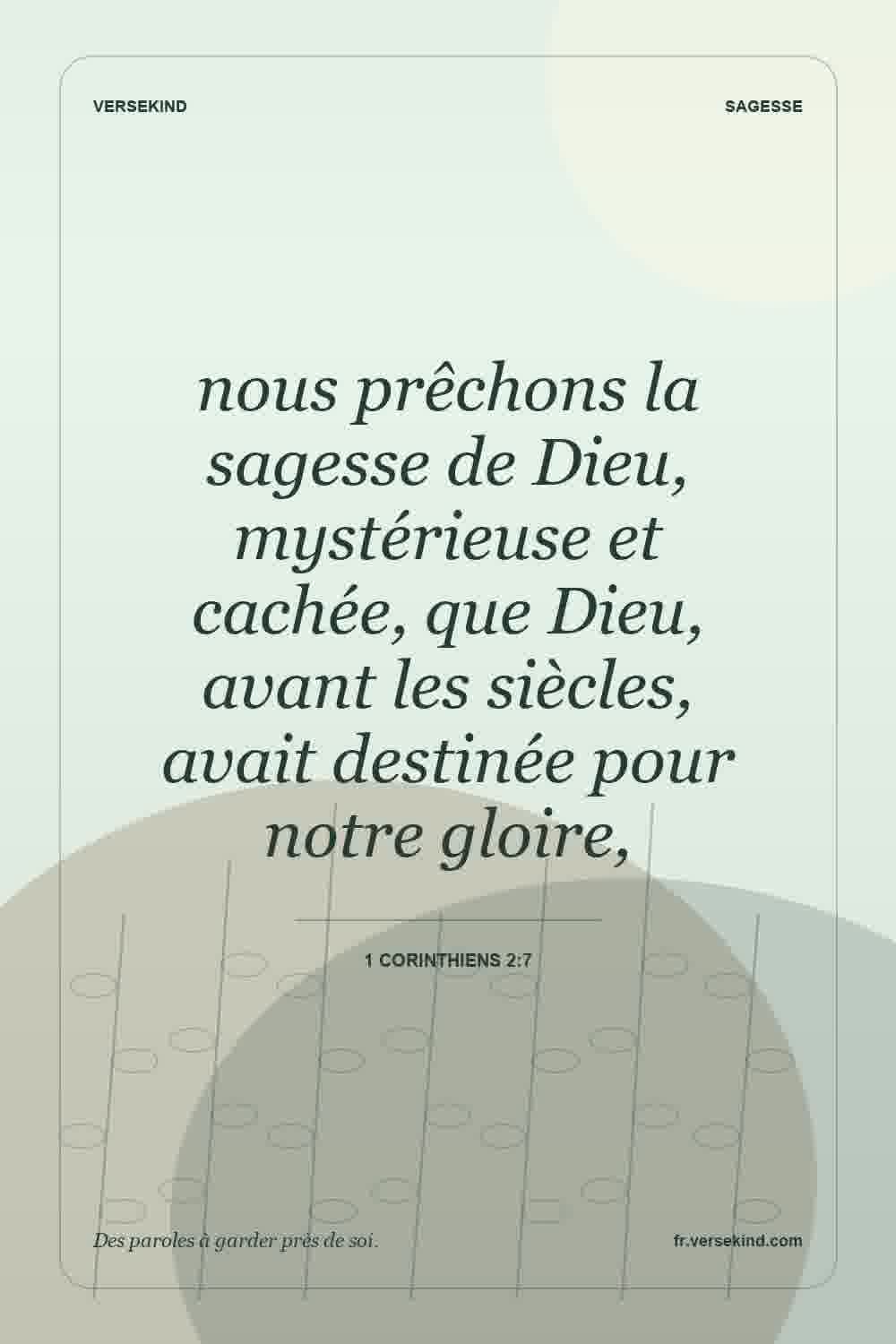 nous prêchons la sagesse de Dieu, mystérieuse et cachée, que Dieu, avant les siècles, avait destinée pour notre gloire, — 1 Corinthiens 2:7