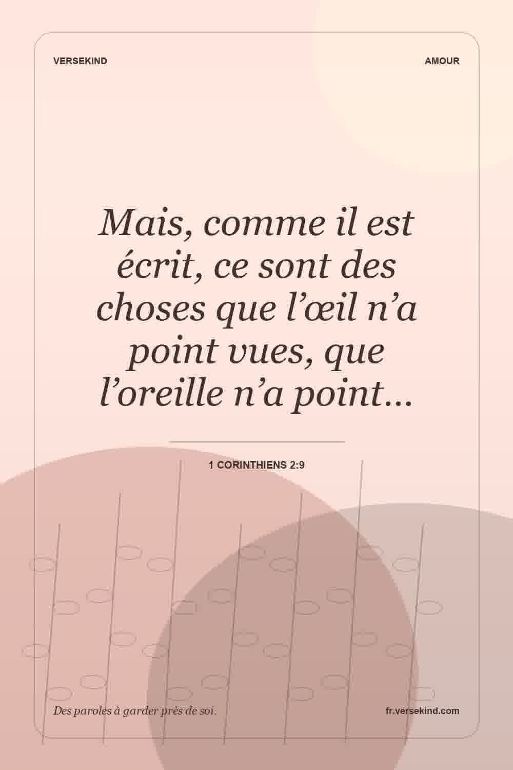 Mais, comme il est écrit, ce sont des choses que l’œil n’a point vues, que l’oreille n’a point… — 1 Corinthiens 2:9