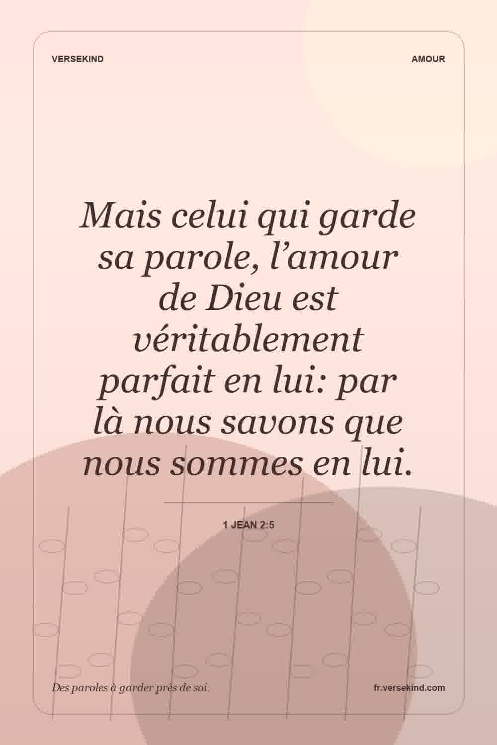 Mais celui qui garde sa parole, l’amour de Dieu est véritablement parfait en lui: par là nous savons que nous sommes en lui. — 1 Jean 2:5