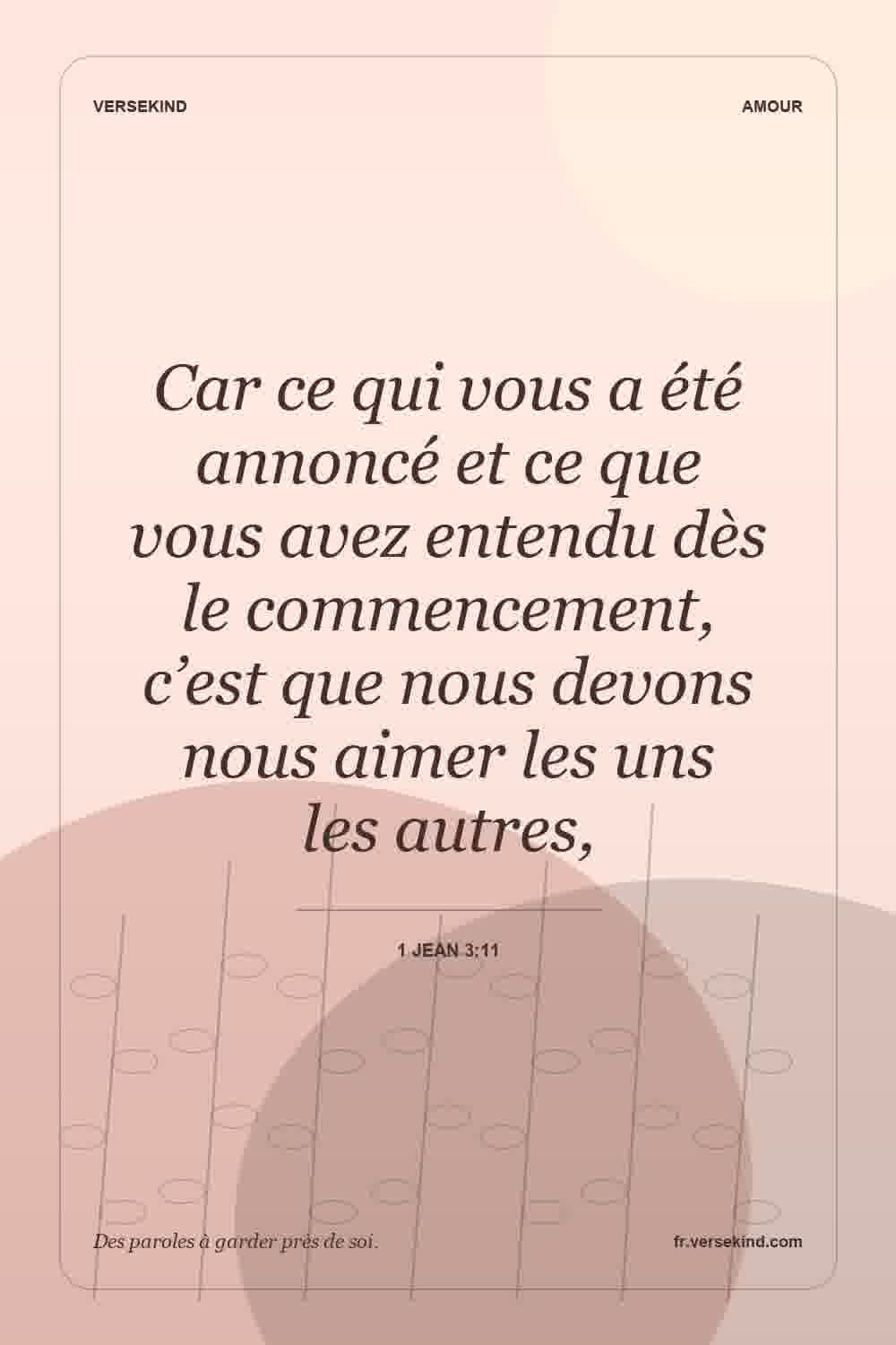 Car ce qui vous a été annoncé et ce que vous avez entendu dès le commencement, c’est que nous devons nous aimer les uns les autres, — 1 Jean 3:11