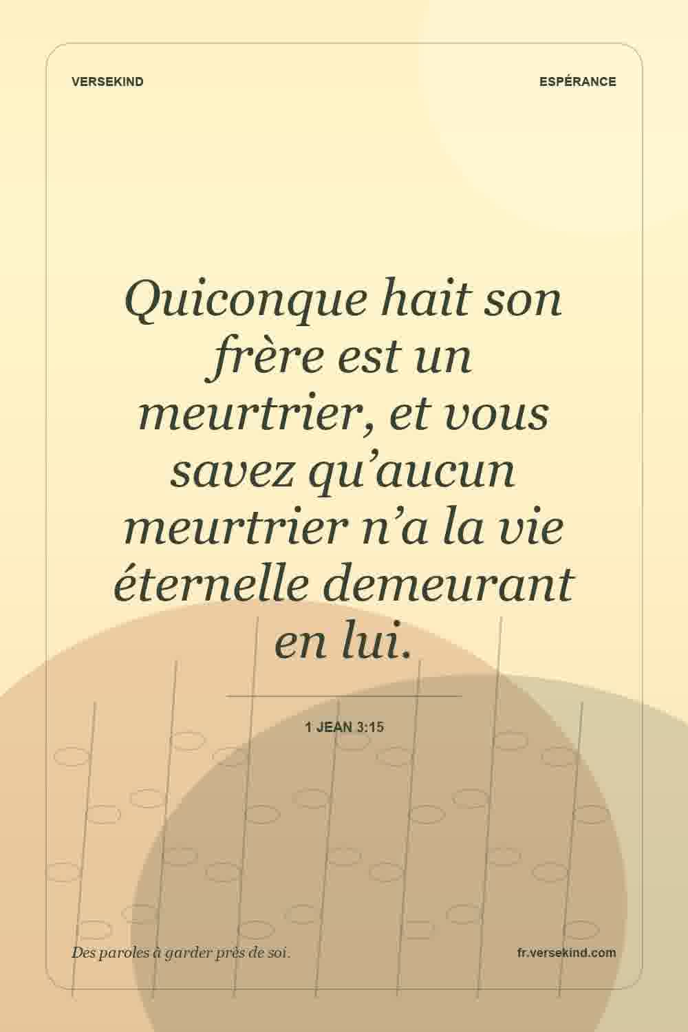 Quiconque hait son frère est un meurtrier, et vous savez qu’aucun meurtrier n’a la vie éternelle demeurant en lui. — 1 Jean 3:15