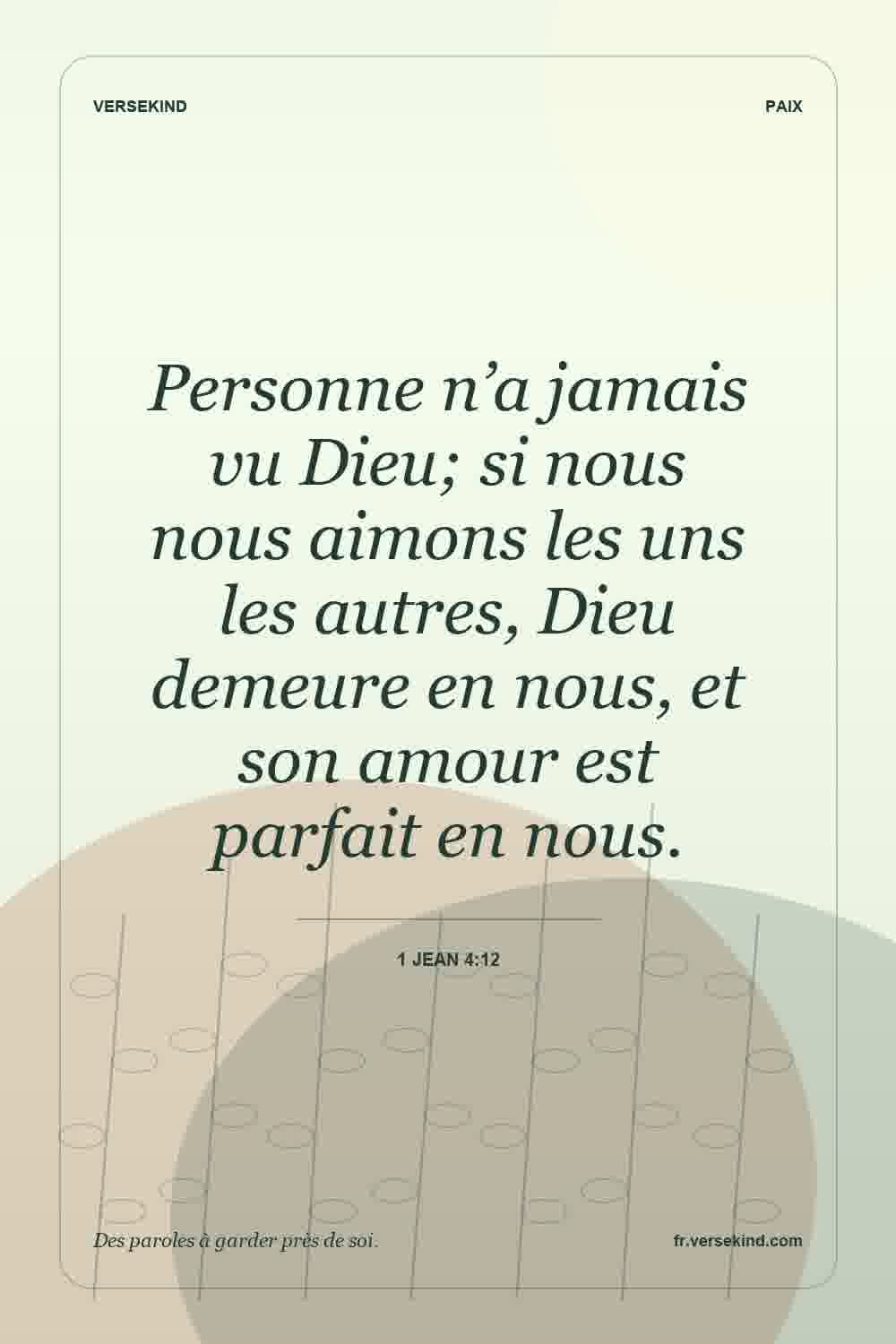 Personne n’a jamais vu Dieu; si nous nous aimons les uns les autres, Dieu demeure en nous, et son amour est parfait en nous. — 1 Jean 4:12