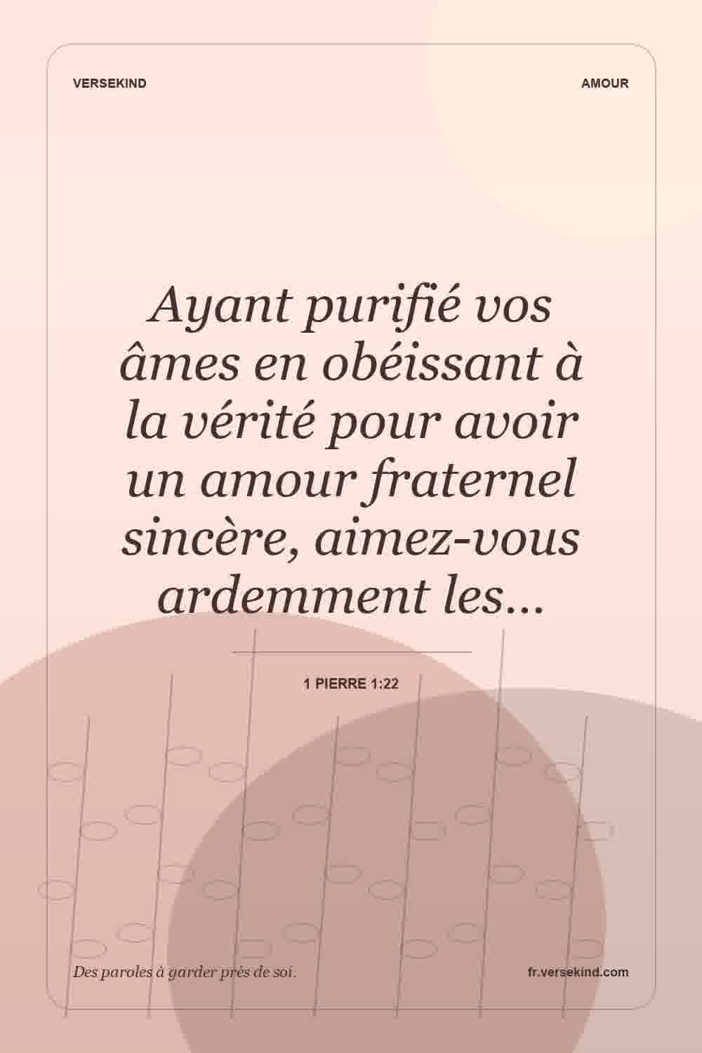 Ayant purifié vos âmes en obéissant à la vérité pour avoir un amour fraternel sincère, aimez-vous ardemment les… — 1 Pierre 1:22