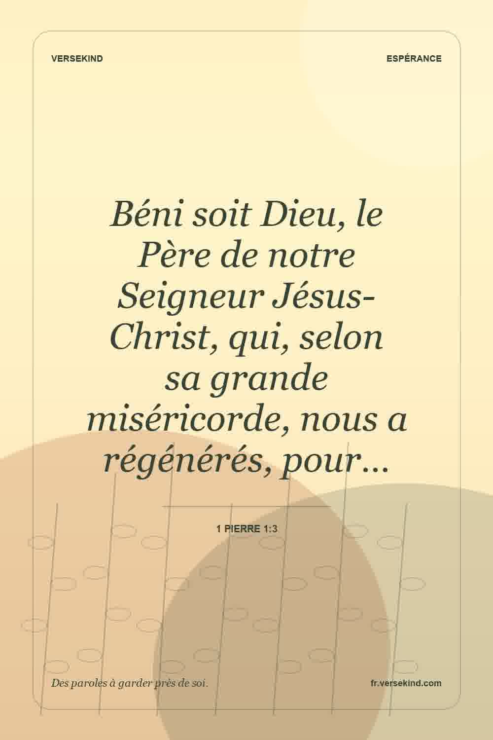 Béni soit Dieu, le Père de notre Seigneur Jésus-Christ, qui, selon sa grande miséricorde, nous a régénérés, pour… — 1 Pierre 1:3