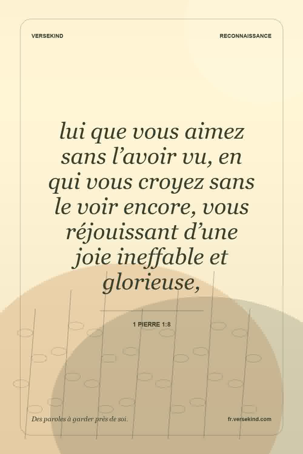 lui que vous aimez sans l’avoir vu, en qui vous croyez sans le voir encore, vous réjouissant d’une joie ineffable et glorieuse, — 1 Pierre 1:8