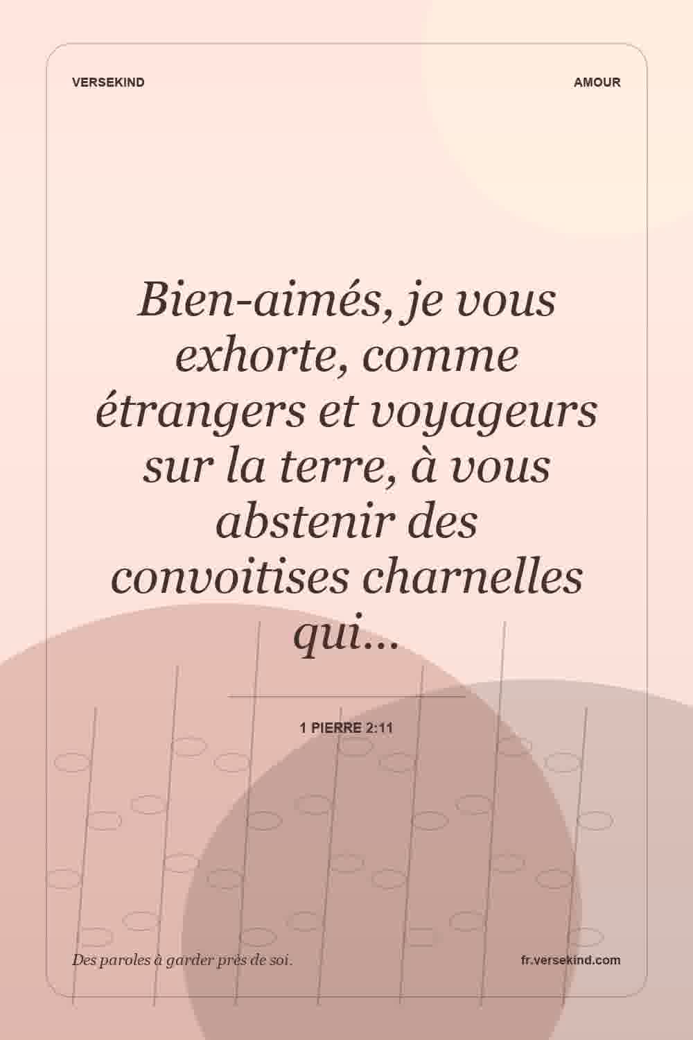 Bien-aimés, je vous exhorte, comme étrangers et voyageurs sur la terre, à vous abstenir des convoitises charnelles qui… — 1 Pierre 2:11