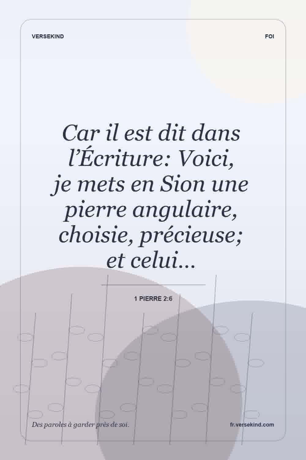 Car il est dit dans l’Écriture: Voici, je mets en Sion une pierre angulaire, choisie, précieuse; et celui… — 1 Pierre 2:6