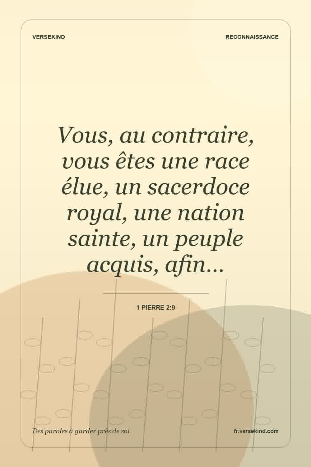 Vous, au contraire, vous êtes une race élue, un sacerdoce royal, une nation sainte, un peuple acquis, afin… — 1 Pierre 2:9