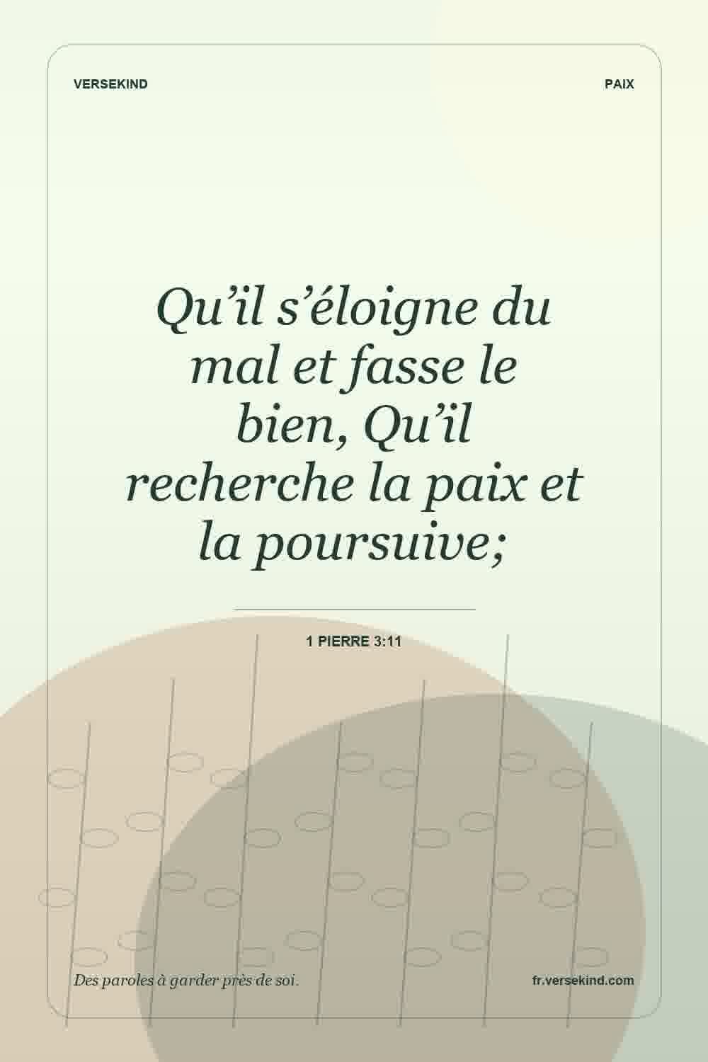 Qu’il s’éloigne du mal et fasse le bien, Qu’il recherche la paix et la poursuive; — 1 Pierre 3:11