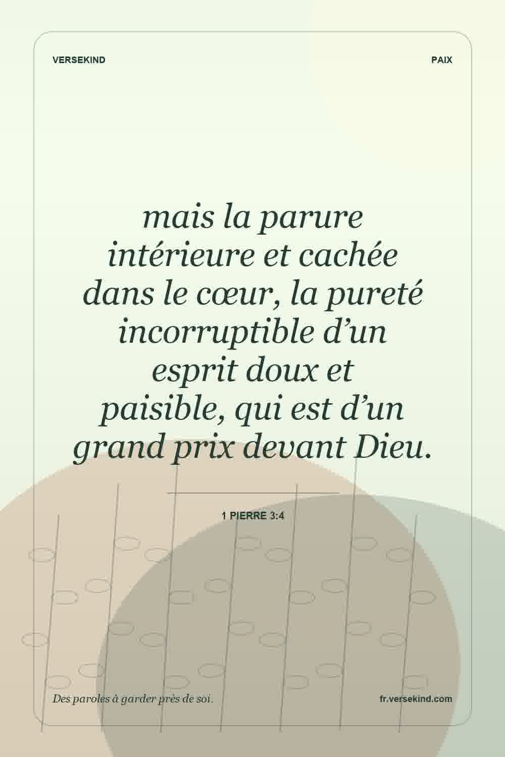 mais la parure intérieure et cachée dans le cœur, la pureté incorruptible d’un esprit doux et paisible, qui est d’un grand prix devant Dieu. — 1 Pierre 3:4