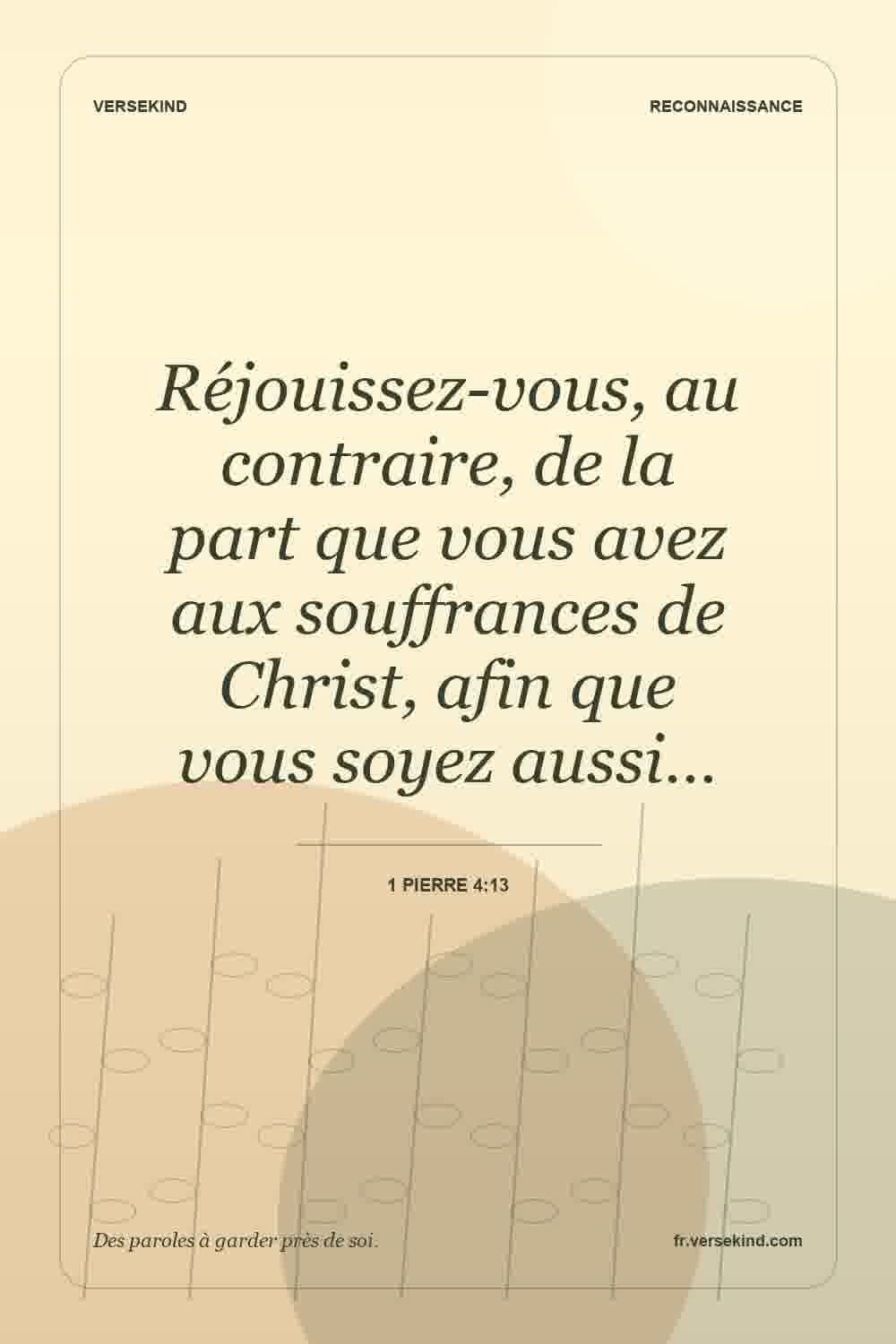 Réjouissez-vous, au contraire, de la part que vous avez aux souffrances de Christ, afin que vous soyez aussi… — 1 Pierre 4:13