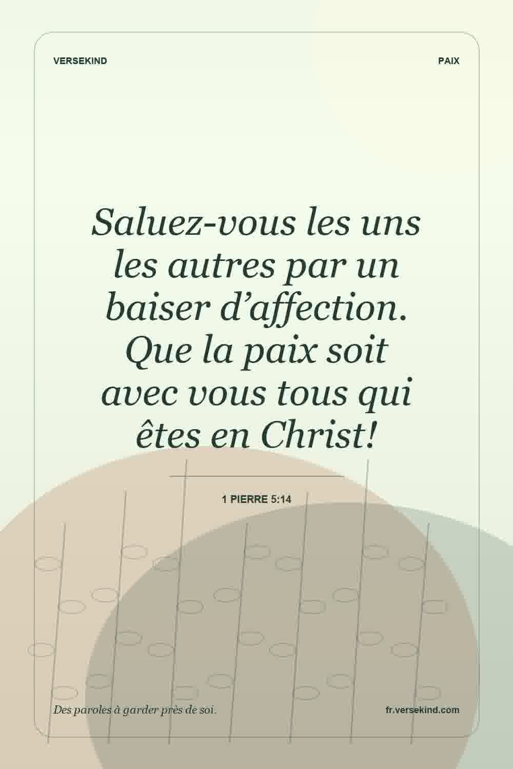 Saluez-vous les uns les autres par un baiser d’affection. Que la paix soit avec vous tous qui êtes en Christ! — 1 Pierre 5:14