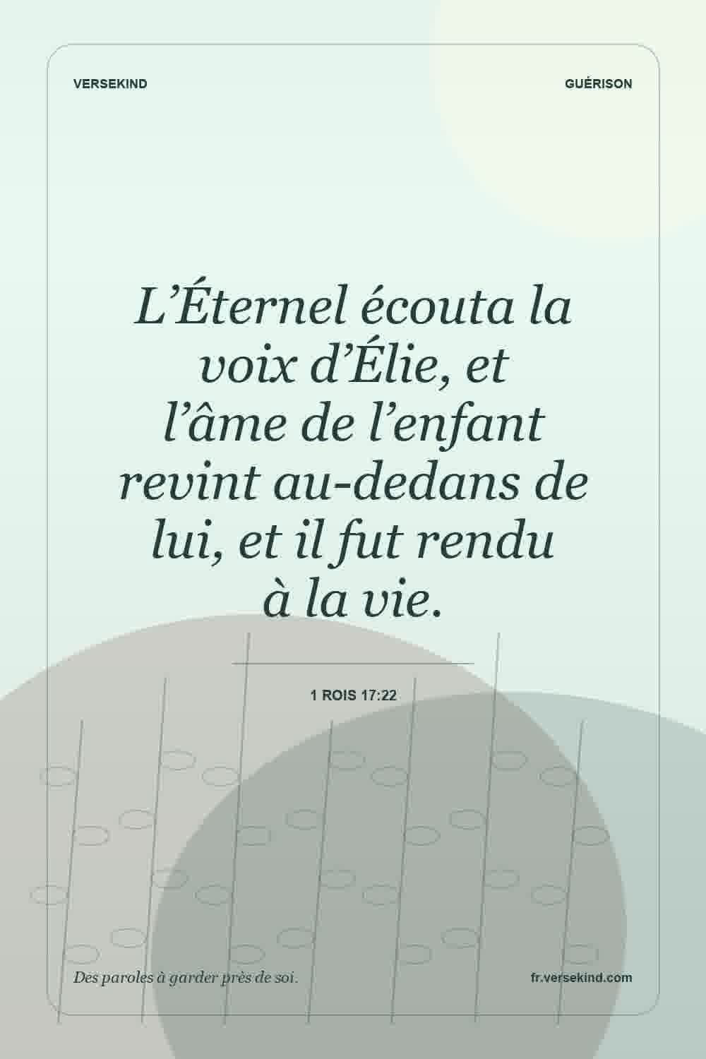 L’Éternel écouta la voix d’Élie, et l’âme de l’enfant revint au-dedans de lui, et il fut rendu à la vie. — 1 Rois 17:22