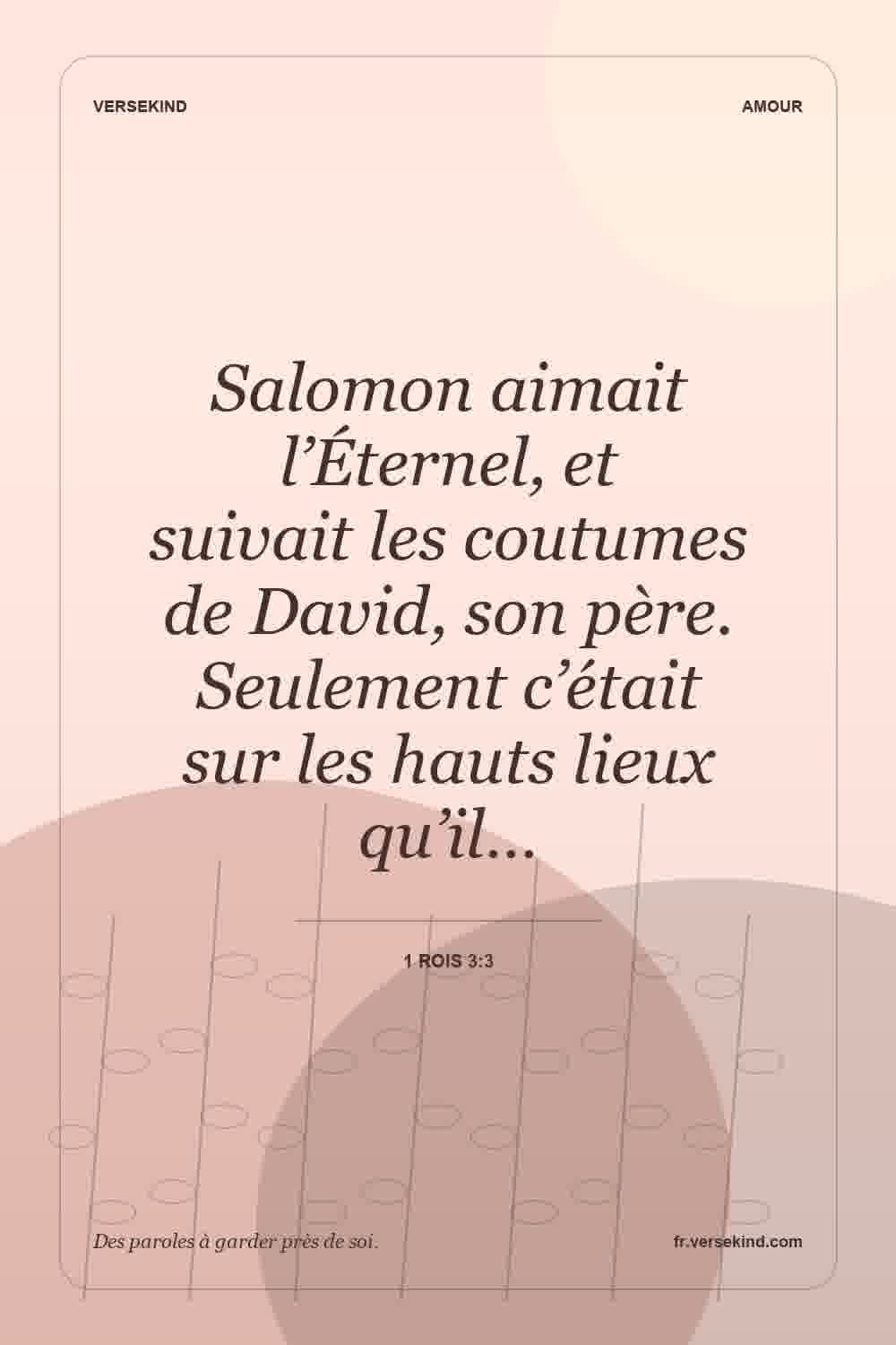 Salomon aimait l’Éternel, et suivait les coutumes de David, son père. Seulement c’était sur les hauts lieux qu’il… — 1 Rois 3:3