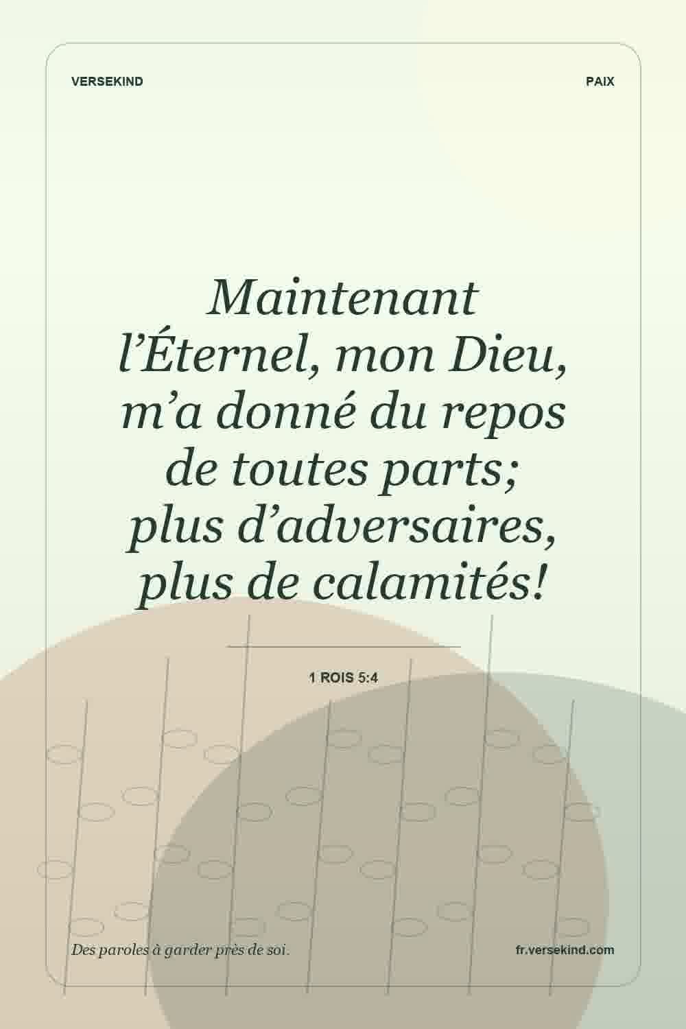 Maintenant l’Éternel, mon Dieu, m’a donné du repos de toutes parts; plus d’adversaires, plus de calamités! — 1 Rois 5:4
