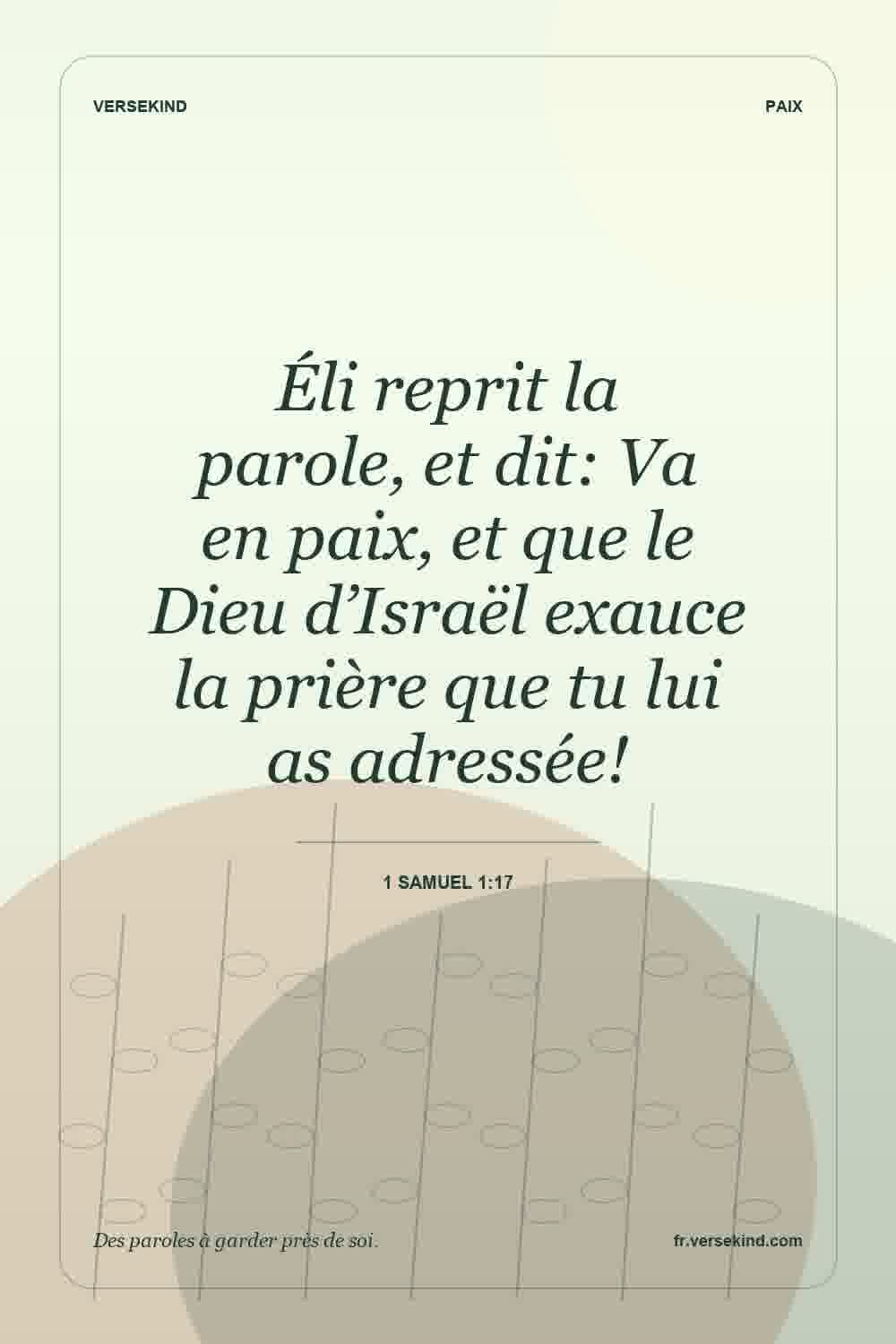 Éli reprit la parole, et dit: Va en paix, et que le Dieu d’Israël exauce la prière que tu lui as adressée! — 1 Samuel 1:17