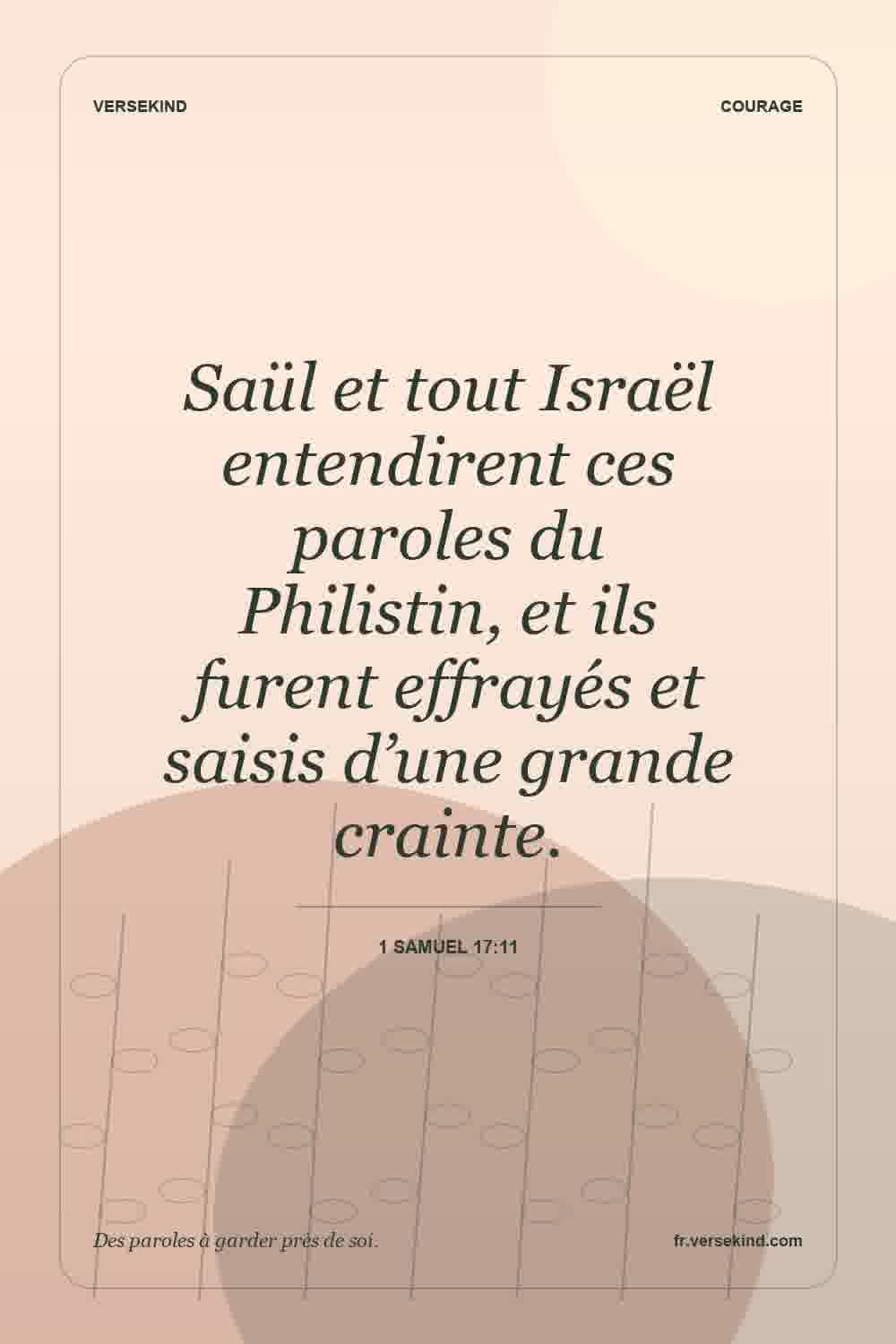 Saül et tout Israël entendirent ces paroles du Philistin, et ils furent effrayés et saisis d’une grande crainte. — 1 Samuel 17:11