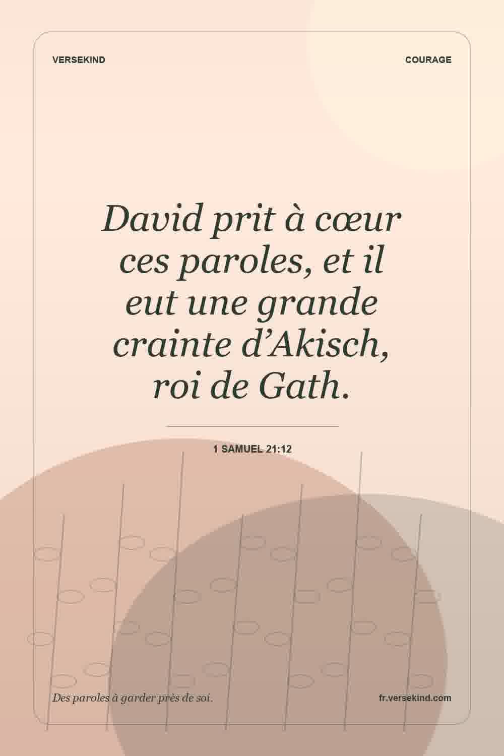David prit à cœur ces paroles, et il eut une grande crainte d’Akisch, roi de Gath. — 1 Samuel 21:12
