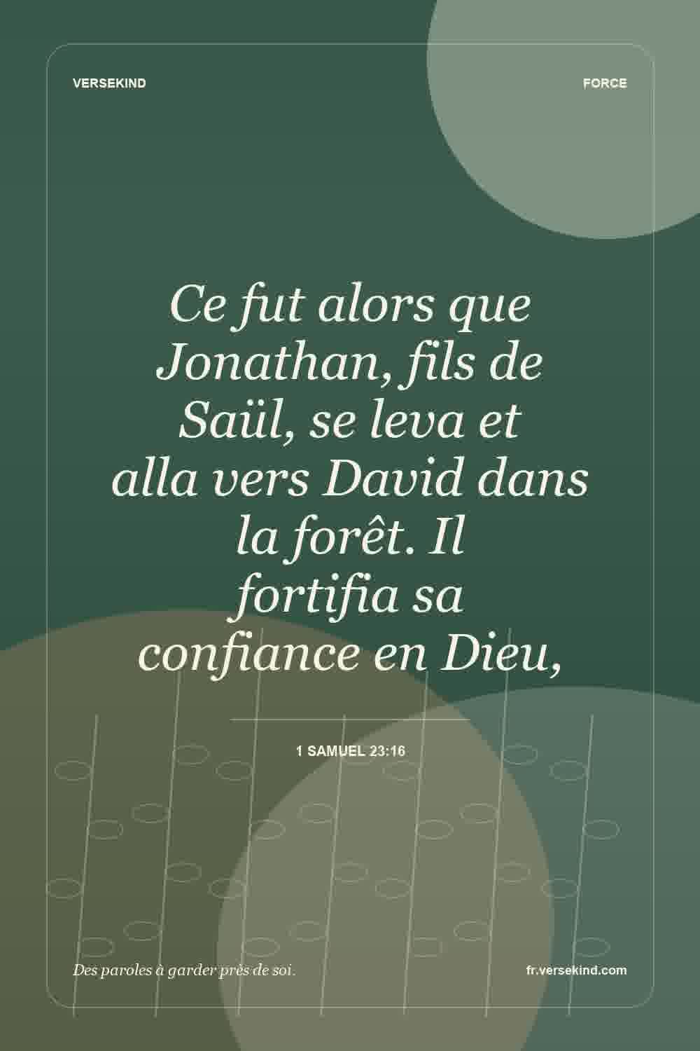 Ce fut alors que Jonathan, fils de Saül, se leva et alla vers David dans la forêt. Il fortifia sa confiance en Dieu, — 1 Samuel 23:16