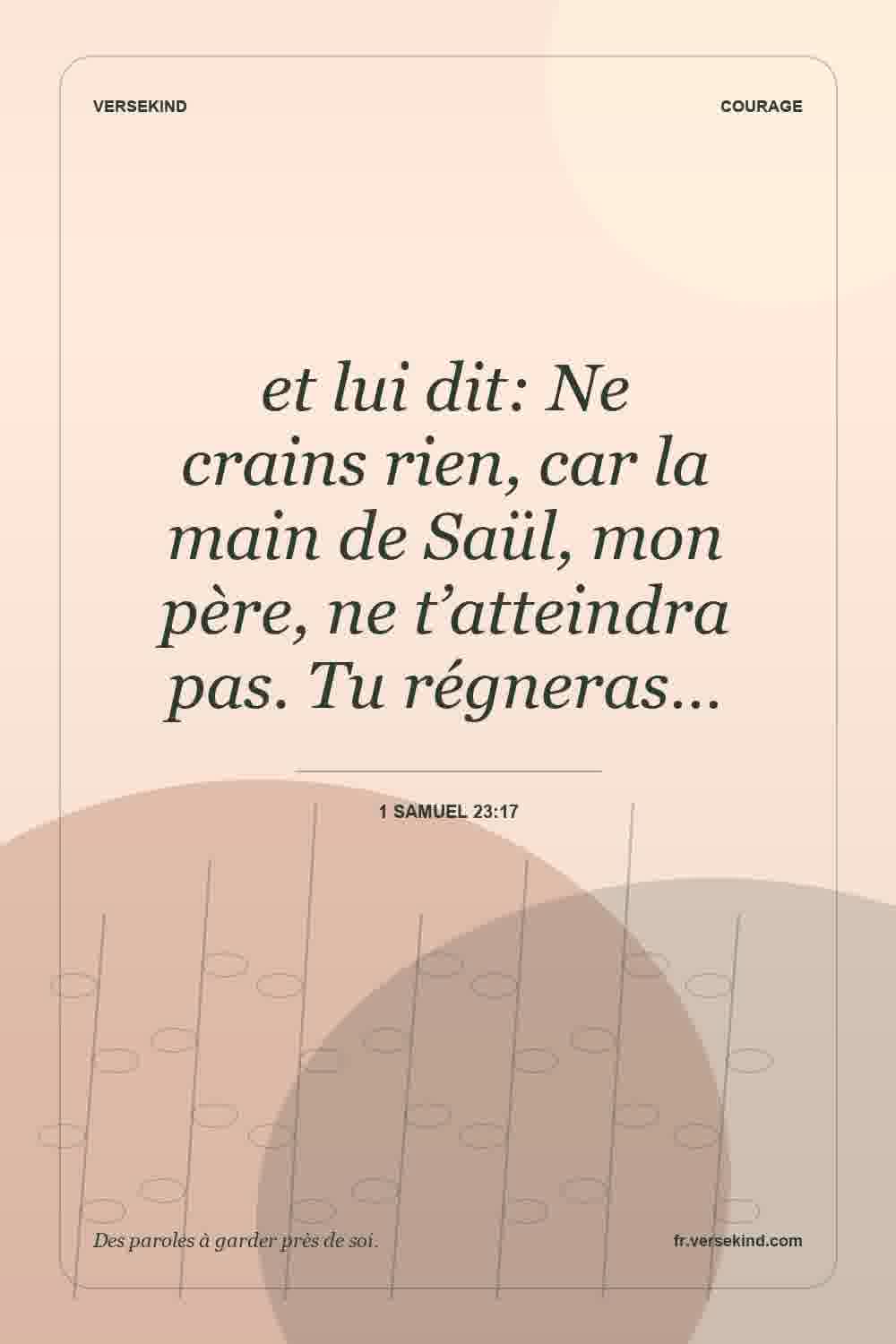 et lui dit: Ne crains rien, car la main de Saül, mon père, ne t’atteindra pas. Tu régneras… — 1 Samuel 23:17
