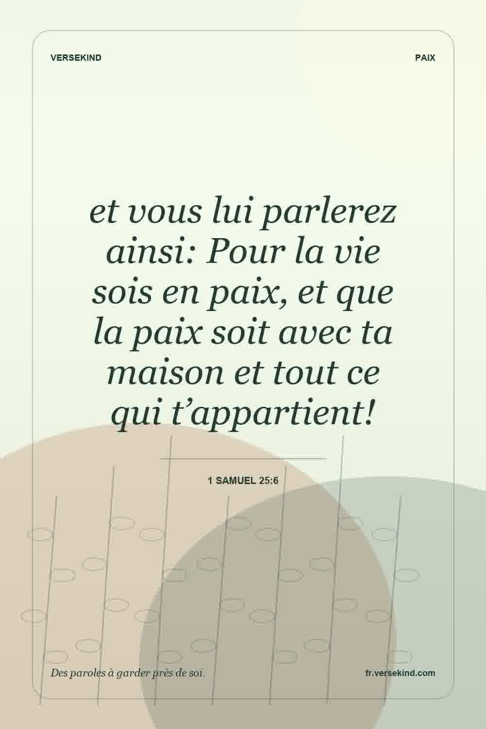 et vous lui parlerez ainsi: Pour la vie sois en paix, et que la paix soit avec ta maison et tout ce qui t’appartient! — 1 Samuel 25:6