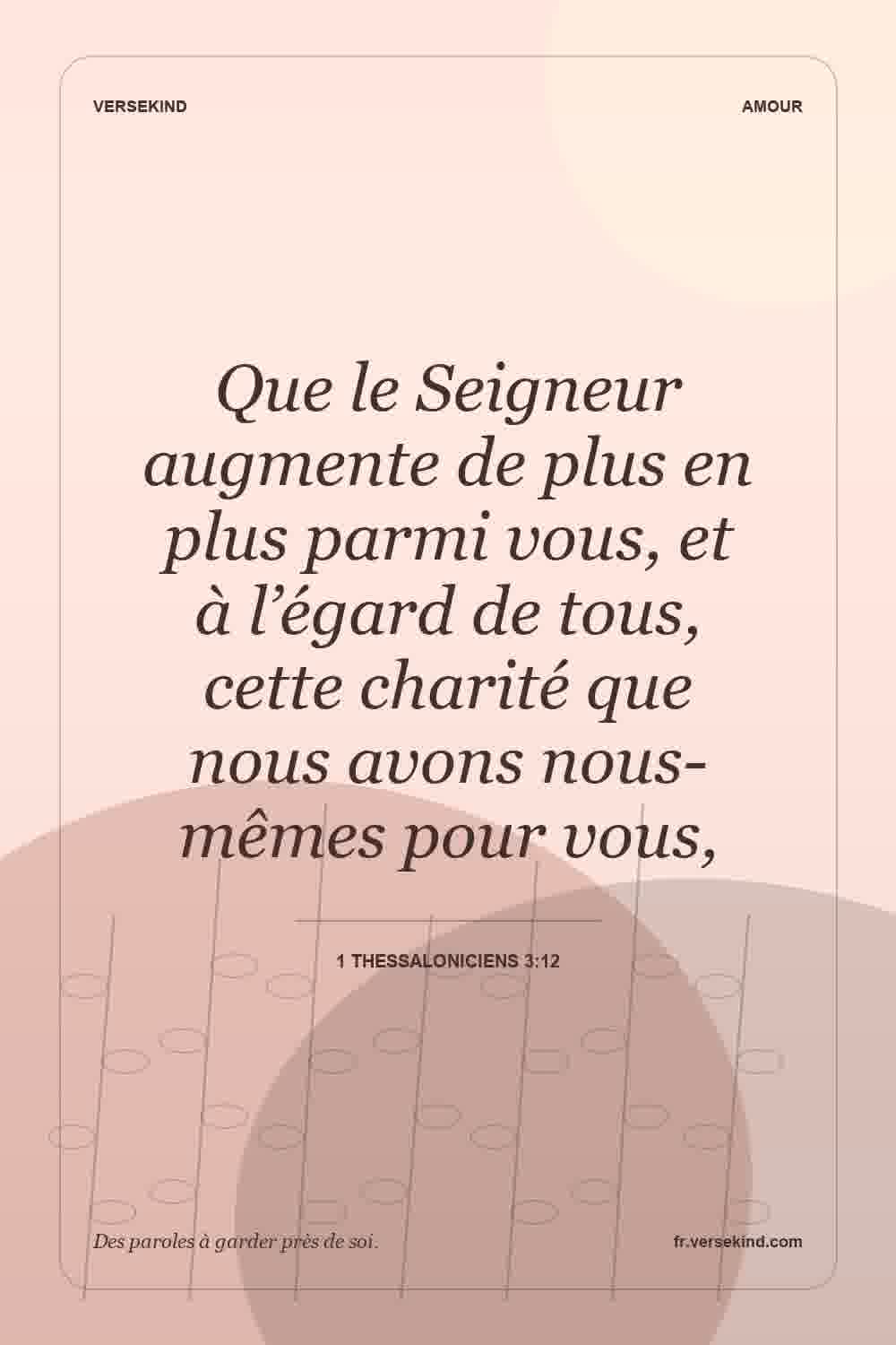 Que le Seigneur augmente de plus en plus parmi vous, et à l’égard de tous, cette charité que nous avons nous-mêmes pour vous, — 1 Thessaloniciens 3:12