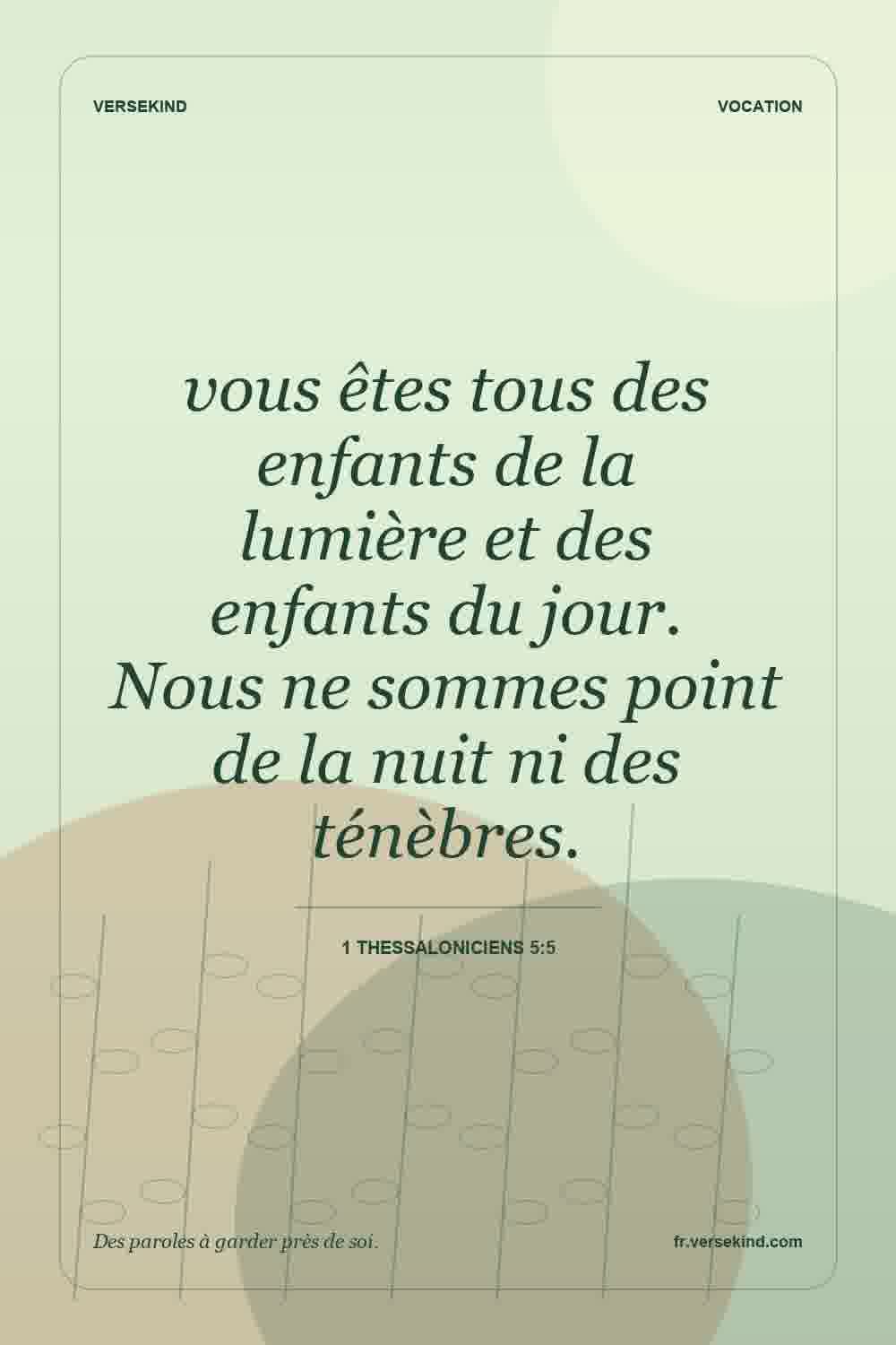 vous êtes tous des enfants de la lumière et des enfants du jour. Nous ne sommes point de la nuit ni des ténèbres. — 1 Thessaloniciens 5:5