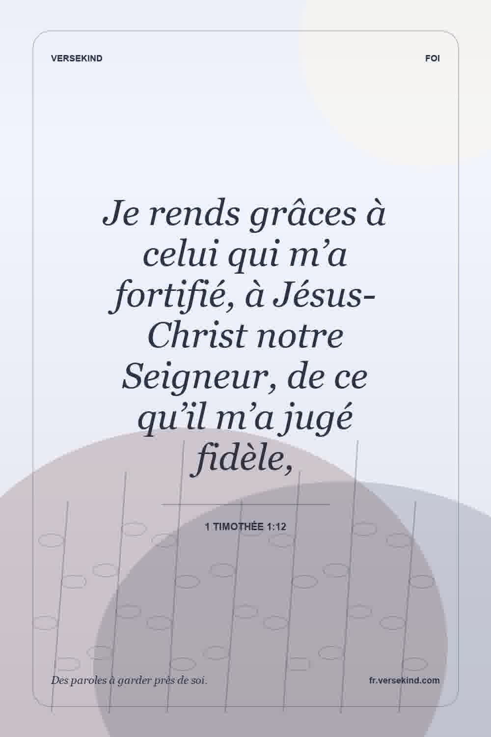 Je rends grâces à celui qui m’a fortifié, à Jésus-Christ notre Seigneur, de ce qu’il m’a jugé fidèle, — 1 Timothée 1:12