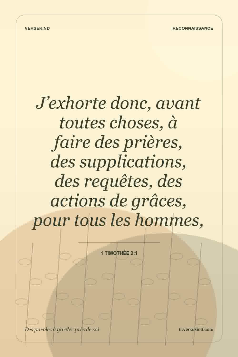 J’exhorte donc, avant toutes choses, à faire des prières, des supplications, des requêtes, des actions de grâces, pour tous les hommes, — 1 Timothée 2:1
