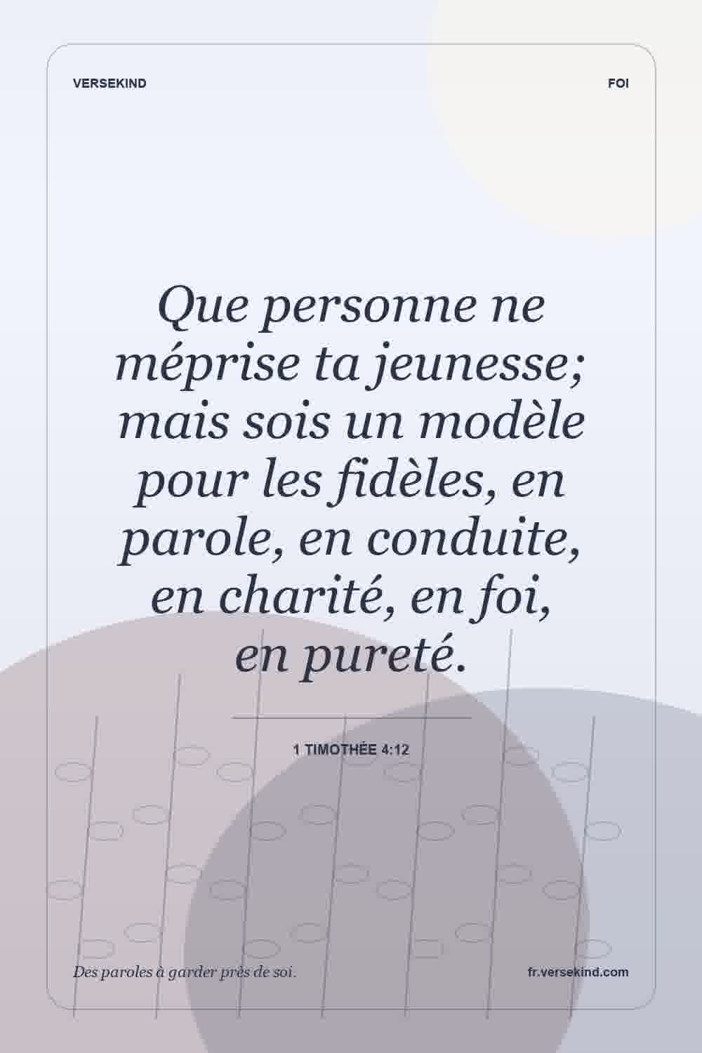 Que personne ne méprise ta jeunesse; mais sois un modèle pour les fidèles, en parole, en conduite, en charité, en foi, en pureté. — 1 Timothée 4:12
