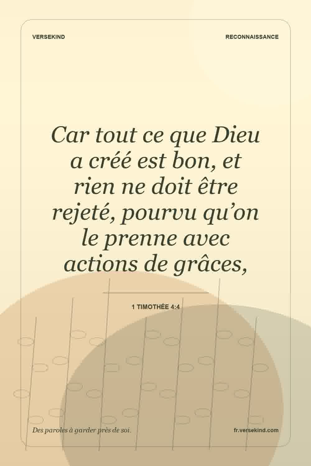 Car tout ce que Dieu a créé est bon, et rien ne doit être rejeté, pourvu qu’on le prenne avec actions de grâces, — 1 Timothée 4:4