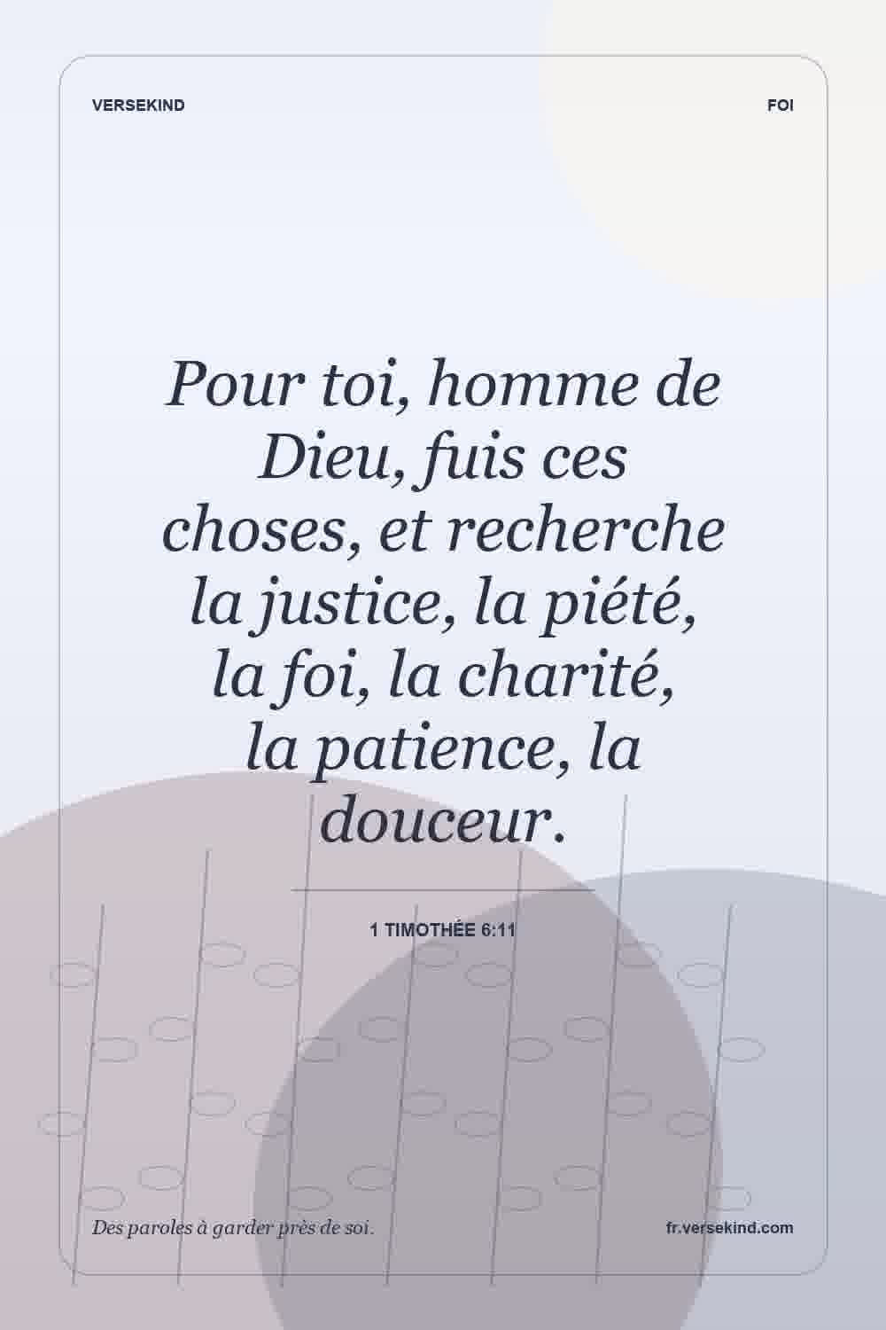 Pour toi, homme de Dieu, fuis ces choses, et recherche la justice, la piété, la foi, la charité, la patience, la douceur. — 1 Timothée 6:11