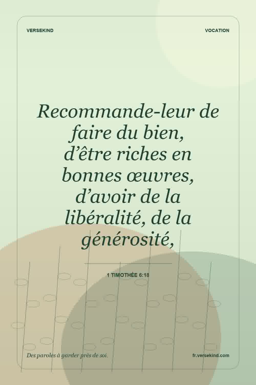 Recommande-leur de faire du bien, d’être riches en bonnes œuvres, d’avoir de la libéralité, de la générosité, — 1 Timothée 6:18