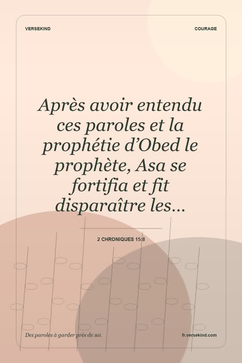 Après avoir entendu ces paroles et la prophétie d’Obed le prophète, Asa se fortifia et fit disparaître les… — 2 Chroniques 15:8