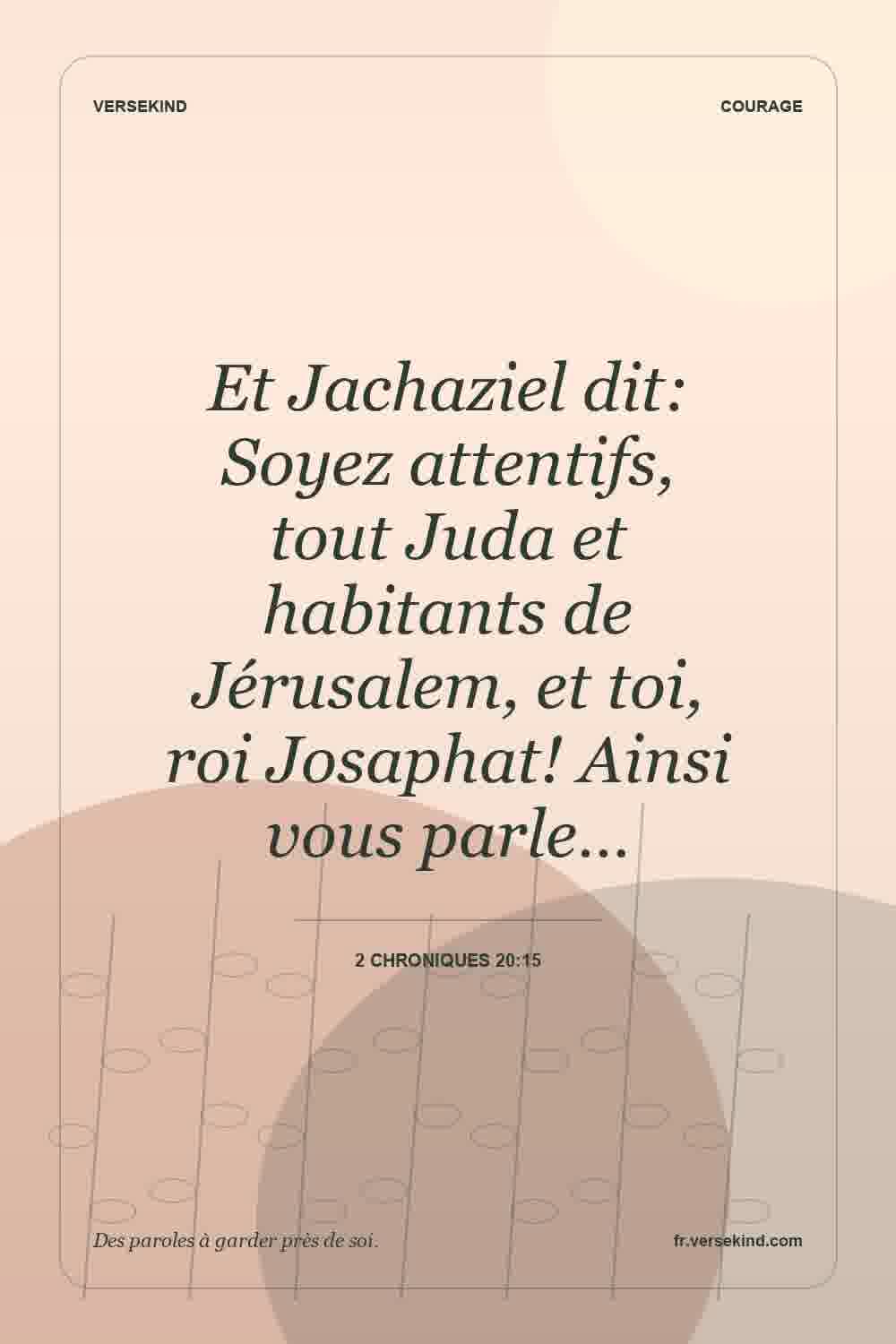 Et Jachaziel dit: Soyez attentifs, tout Juda et habitants de Jérusalem, et toi, roi Josaphat! Ainsi vous parle… — 2 Chroniques 20:15
