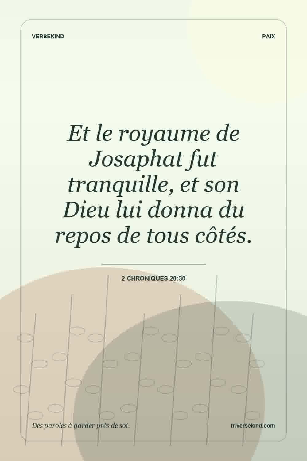 Et le royaume de Josaphat fut tranquille, et son Dieu lui donna du repos de tous côtés. — 2 Chroniques 20:30