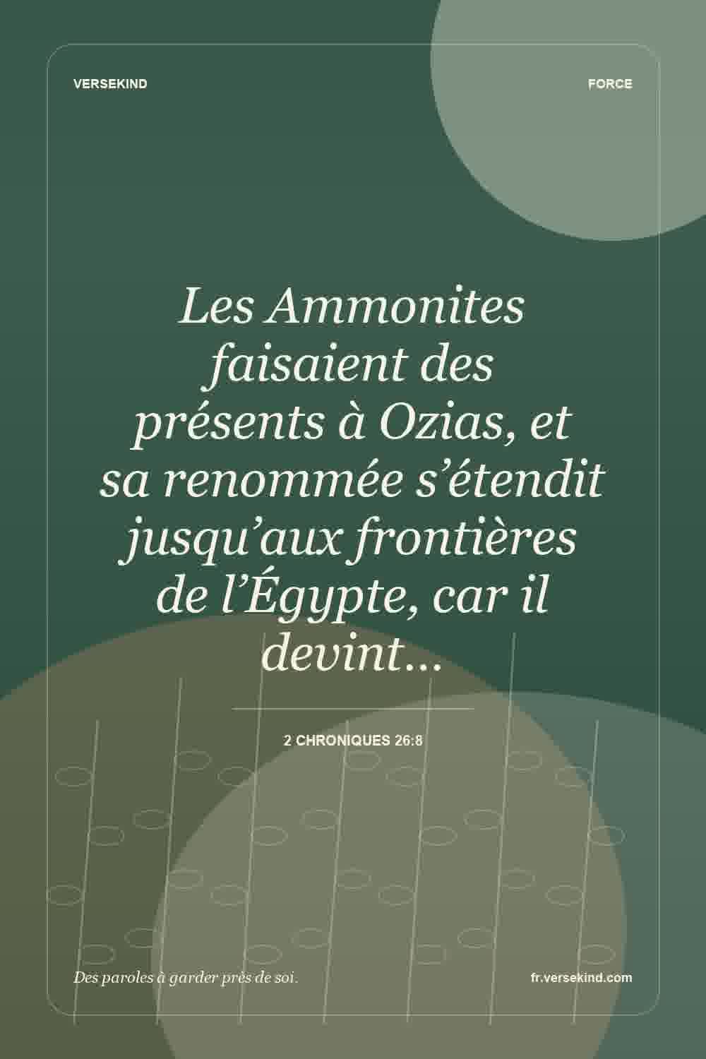 Les Ammonites faisaient des présents à Ozias, et sa renommée s’étendit jusqu’aux frontières de l’Égypte, car il devint… — 2 Chroniques 26:8