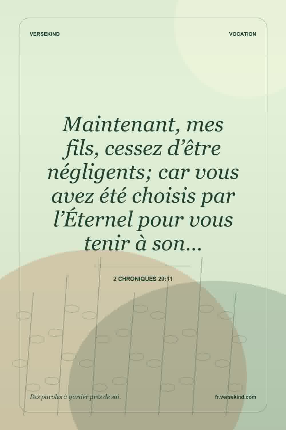 Maintenant, mes fils, cessez d’être négligents; car vous avez été choisis par l’Éternel pour vous tenir à son… — 2 Chroniques 29:11