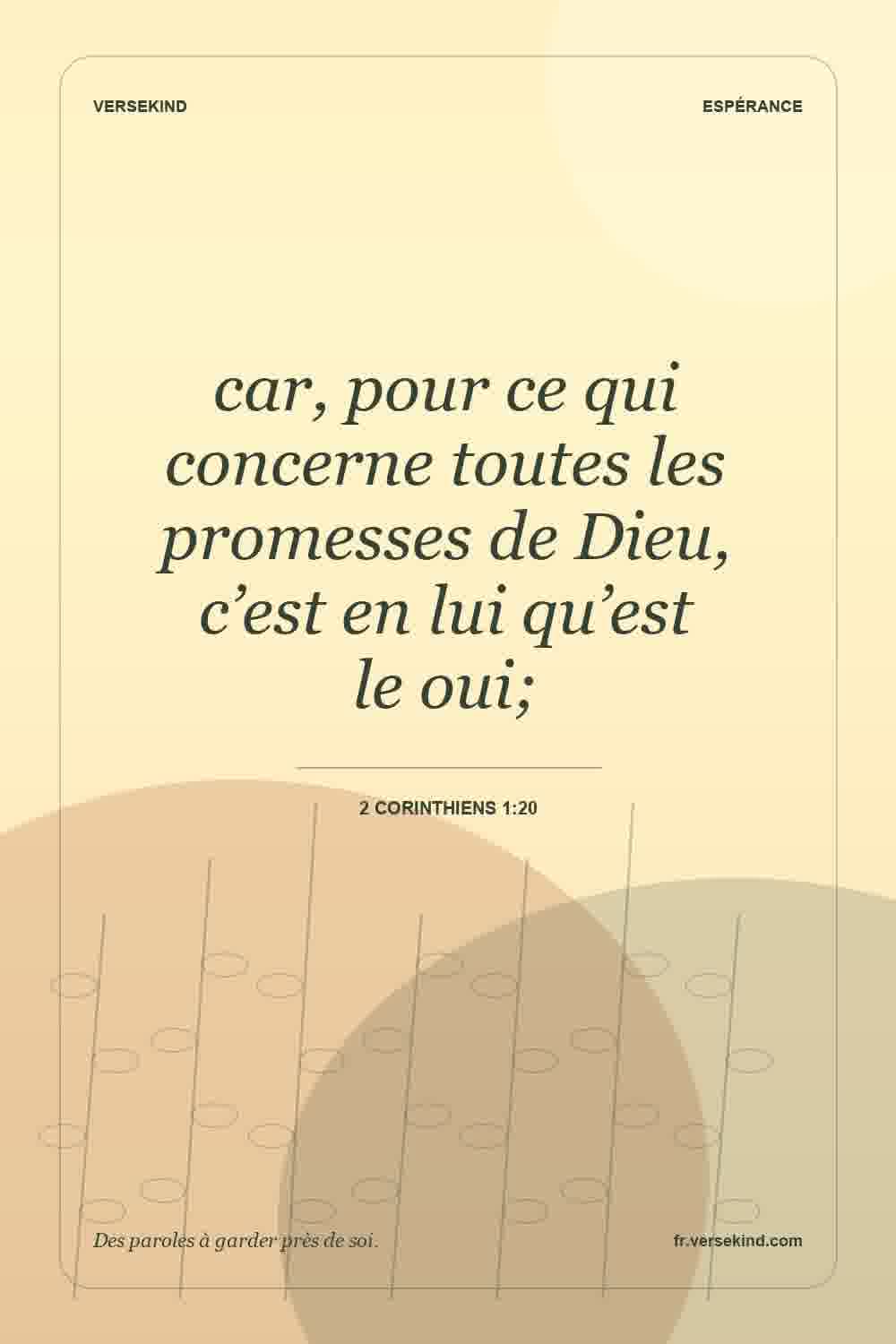 car, pour ce qui concerne toutes les promesses de Dieu, c’est en lui qu’est le oui; — 2 Corinthiens 1:20