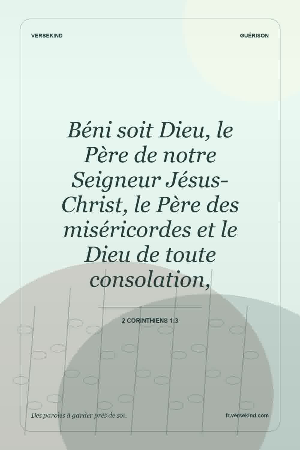 Béni soit Dieu, le Père de notre Seigneur Jésus-Christ, le Père des miséricordes et le Dieu de toute consolation, — 2 Corinthiens 1:3