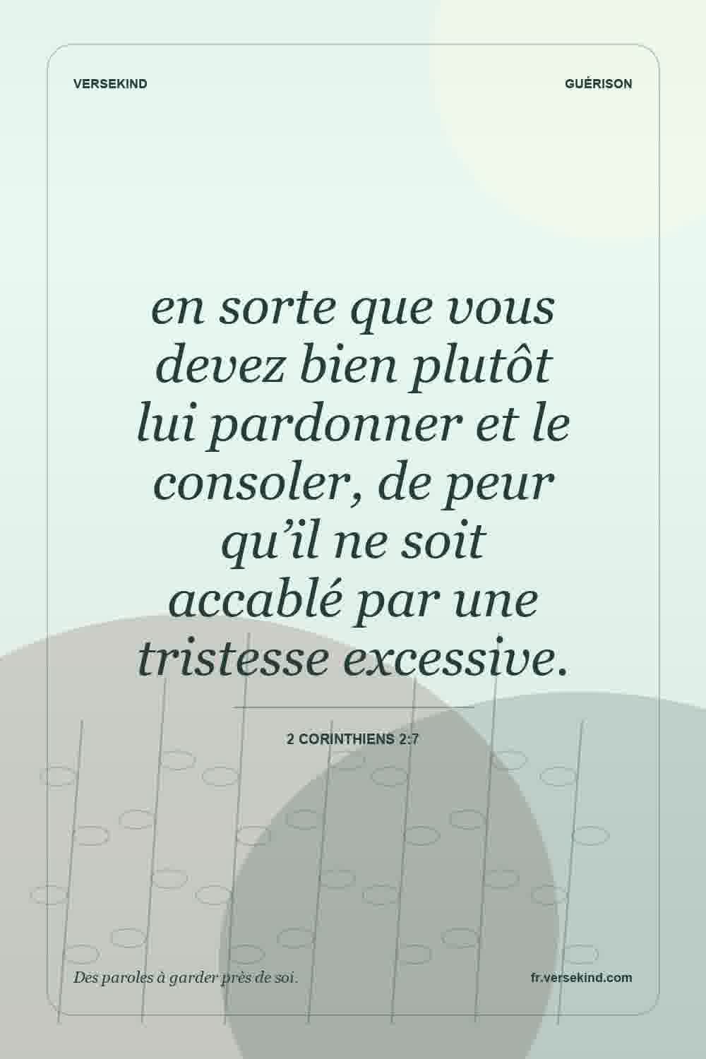en sorte que vous devez bien plutôt lui pardonner et le consoler, de peur qu’il ne soit accablé par une tristesse excessive. — 2 Corinthiens 2:7
