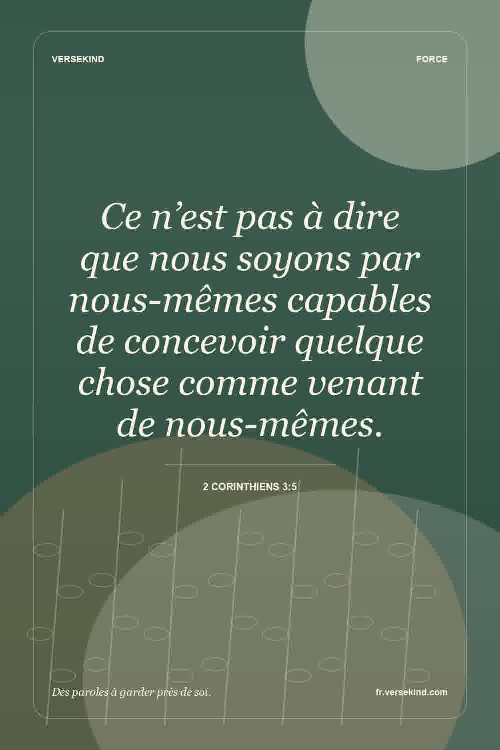 Ce n’est pas à dire que nous soyons par nous-mêmes capables de concevoir quelque chose comme venant de nous-mêmes. — 2 Corinthiens 3:5